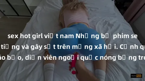 sex hot girl việt nam Những bộ phim sex ngoại quốc nổi tiếng và gây sốt trên mạng xã hội. Cảnh quay táo bạo, diễn viên ngoại quốc nóng bỏng trong các tác phẩm đỉnh cao.