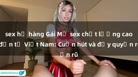 sex họ hàng Gái Mỹ sex chất lượng cao đến từ Việt Nam: Cuốn hút và đầy quyến rũ