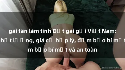 gái tân làm tình Đặt gái gọi Việt Nam: Dịch vụ chất lượng, giá cả hợp lý, đảm bảo bí mật và an toàn