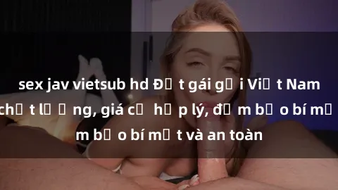 sex jav vietsub hd Đặt gái gọi Việt Nam: Dịch vụ chất lượng, giá cả hợp lý, đảm bảo bí mật và an toàn