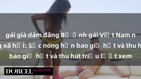 gái già dâm đãng Bộ ảnh gái Việt Nam nude gây sốt mạng xã hội: Sắc nóng hơn bao giờ hết và thu hút triệu lượt xem