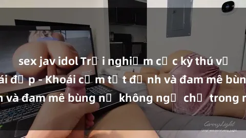 sex jav idol Trải nghiệm cực kỳ thú vị khi làm tình với gái đẹp - Khoái cảm tột đỉnh và đam mê bùng nổ không ngờ chỉ trong một đêm!