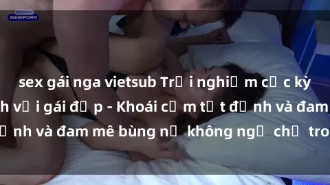 sex gái nga vietsub Trải nghiệm cực kỳ thú vị khi làm tình với gái đẹp - Khoái cảm tột đỉnh và đam mê bùng nổ không ngờ chỉ trong một đêm!