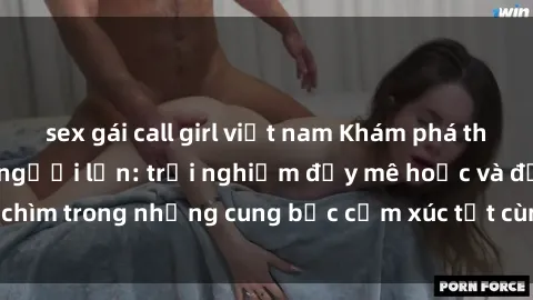sex gái call girl việt nam Khám phá thế giới mới với sex người lớn: trải nghiệm đầy mê hoặc và đắm chìm trong những cung bậc cảm xúc tột cùng, hứng khởi và cuốn hút.