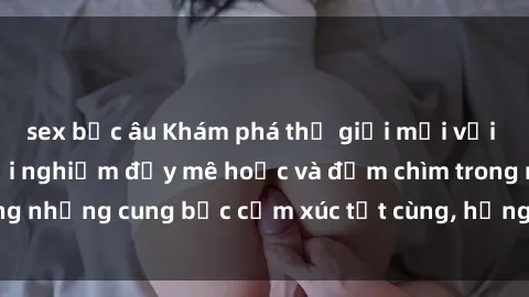 sex bắc âu Khám phá thế giới mới với sex người lớn: trải nghiệm đầy mê hoặc và đắm chìm trong những cung bậc cảm xúc tột cùng, hứng khởi và cuốn hút.