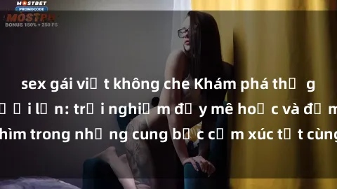 sex gái việt không che Khám phá thế giới mới với sex người lớn: trải nghiệm đầy mê hoặc và đắm chìm trong những cung bậc cảm xúc tột cùng, hứng khởi và cuốn hút.