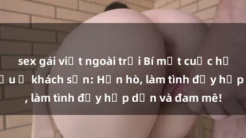 sex gái việt ngoài trời Bí mật cuộc hẹn gái Việt lần đầu ở khách sạn: Hẹn hò, làm tình đầy hấp dẫn và đam mê!