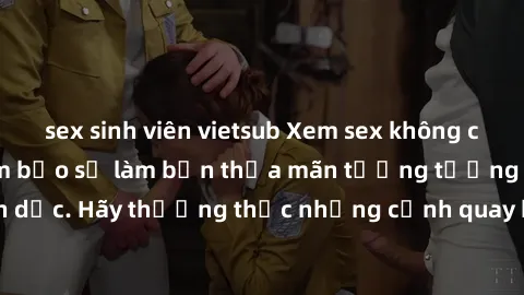 sex sinh viên vietsub Xem sex không che HD miễn phí đảm bảo sẽ làm bạn thỏa mãn tưởng tượng và nhu cầu tình dục. Hãy thưởng thức những cảnh quay hấp dẫn và mãnh liệt ngay bây giờ!