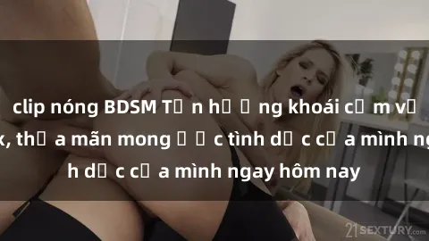 clip nóng BDSM Tận hưởng khoái cảm với gái xinh sex, thỏa mãn mong ước tình dục của mình ngay hôm nay