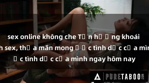 sex online không che Tận hưởng khoái cảm với gái xinh sex, thỏa mãn mong ước tình dục của mình ngay hôm nay