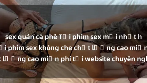 sex quán cà phê Tải phim sex mới nhất hot nhất - Xem và tải phim sex không che chất lượng cao miễn phí tại website chuyên nghiệp.