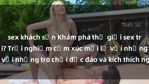 sex khách sạn Khám phá thế giới sex trực tuyến: Hơn tuổi? Trải nghiệm cảm xúc mới lạ với những trò chơi độc đáo và kích thích người lớn