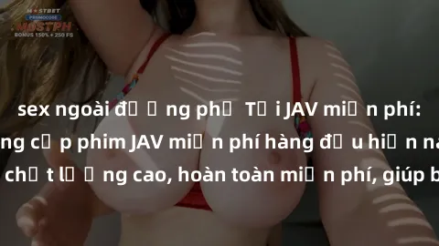sex ngoài đường phố Tải JAV miễn phí: Các trang web cung cấp phim JAV miễn phí hàng đầu hiện nay. Các tác phẩm chất lượng cao, hoàn toàn miễn phí, giúp bạn thỏa mãn niềm đam mê mà không tốn kém.