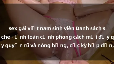 sex gái việt nam sinh viên Danh sách sex Việt Nam không che - Ảnh toàn cảnh phong cách mới đầy quyến rũ và nóng bỏng, cực kỳ hấp dẫn, không thể bỏ qua!