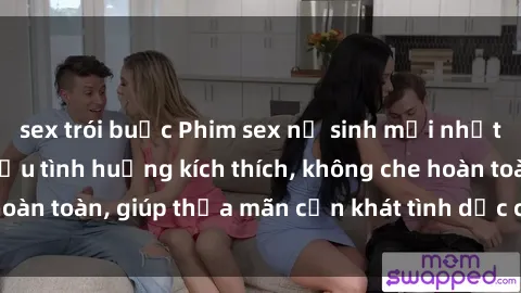 sex trói buộc Phim sex nữ sinh mới nhất: Trải nghiệm nhiều tình huống kích thích, không che hoàn toàn, giúp thỏa mãn cơn khát tình dục của các bạn trẻ