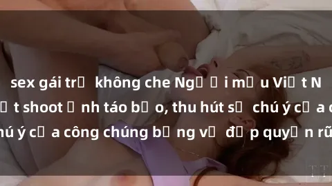 sex gái trẻ không che Người mẫu Việt Nam gây sốt với loạt shoot ảnh táo bạo, thu hút sự chú ý của công chúng bằng vẻ đẹp quyến rũ và gợi cảm.