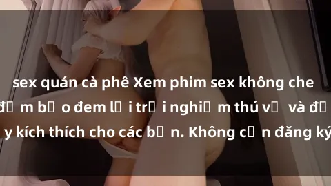 sex quán cà phê Xem phim sex không che miễn phí tại đây, đảm bảo đem lại trải nghiệm thú vị và đầy kích thích cho các bạn. Không cần đăng ký, hoàn toàn miễn phí.