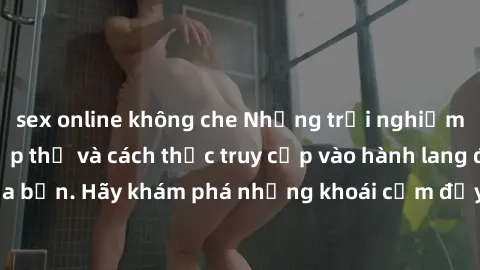 sex online không che Những trải nghiệm mới lạ với sex tập thể và cách thức truy cập vào hành lang đam mê của bạn. Hãy khám phá những khoái cảm đầy kích thích với tập thể hấp dẫn!
