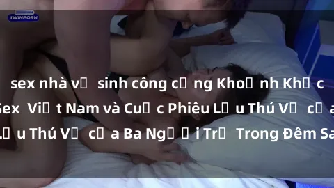 sex nhà vệ sinh công cộng Khoảnh Khắc Đầy Kịch Tính: Sex  Việt Nam và Cuộc Phiêu Lưu Thú Vị của Ba Người Trẻ Trong Đêm Say Đắm