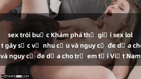 sex trói buộc Khám phá thế giới sex loli Việt Nam: Sự thật gây sốc về nhu cầu và nguy cơ đe dọa cho trẻ em tại Việt Nam