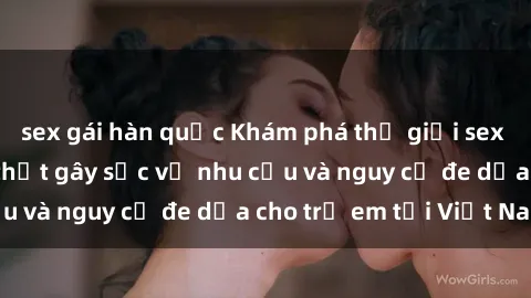 sex gái hàn quốc Khám phá thế giới sex loli Việt Nam: Sự thật gây sốc về nhu cầu và nguy cơ đe dọa cho trẻ em tại Việt Nam