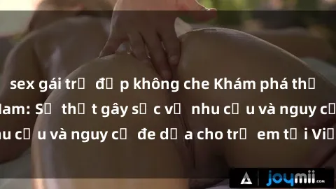 sex gái trẻ đẹp không che Khám phá thế giới sex loli Việt Nam: Sự thật gây sốc về nhu cầu và nguy cơ đe dọa cho trẻ em tại Việt Nam