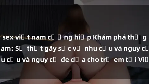 sex việt nam cưỡng hiếp Khám phá thế giới sex loli Việt Nam: Sự thật gây sốc về nhu cầu và nguy cơ đe dọa cho trẻ em tại Việt Nam