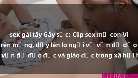 sex gái tây Gây sốc: Clip sex mẹ con Việt Nam lan truyền trên mạng, dấy lên lo ngại về vấn đề đạo đức và giáo dục trong xã hội hiện nay.