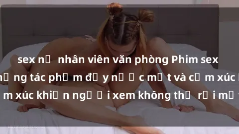 sex nữ nhân viên văn phòng Phim sex anime đỉnh cao: Những tác phẩm đầy nước mắt và cảm xúc khiến người xem không thể rời mắt khỏi màn hình