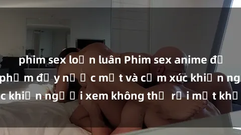 phim sex loạn luân Phim sex anime đỉnh cao: Những tác phẩm đầy nước mắt và cảm xúc khiến người xem không thể rời mắt khỏi màn hình