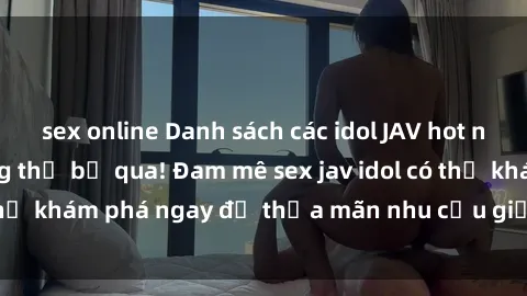 sex online Danh sách các idol JAV hot nhất hiện nay không thể bỏ qua! Đam mê sex jav idol có thể khám phá ngay để thỏa mãn nhu cầu giải trí của mình!