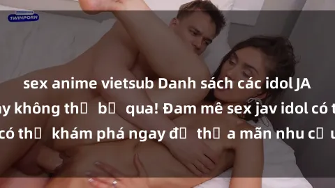 sex anime vietsub Danh sách các idol JAV hot nhất hiện nay không thể bỏ qua! Đam mê sex jav idol có thể khám phá ngay để thỏa mãn nhu cầu giải trí của mình!