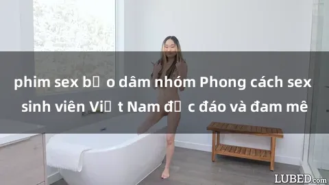 phim sex bạo dâm nhóm Phong cách sex sinh viên Việt Nam độc đáo và đam mê