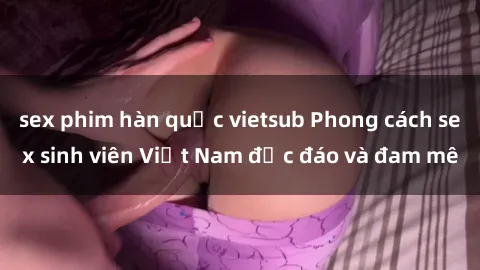 sex phim hàn quốc vietsub Phong cách sex sinh viên Việt Nam độc đáo và đam mê